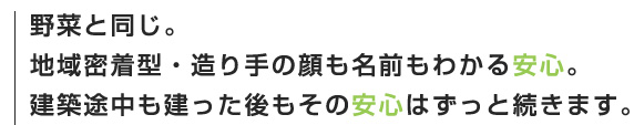 野菜と同じ。地域密着型・造り手の顔も名前もわかる安心。建築途中も建った後もその安心はずっと続きます。