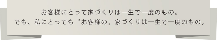 お客様にとって家づくりは一生で一度のもの。でも、私にとっても〝お客様の〟家づくりは一生で一度のもの。