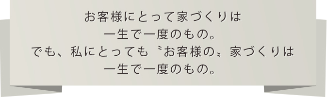 お客様にとって家づくりは一生で一度のもの。でも、私にとっても〝お客様の〟家づくりは一生で一度のもの。