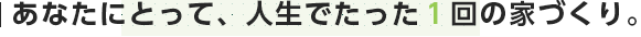 あなたにとって、人生でたった１回の家づくり。