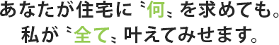 あなたが住宅に〝何〟を求めても。私が〝全て〟叶えてみせます。